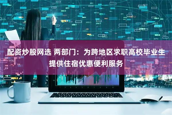 配资炒股网选 两部门：为跨地区求职高校毕业生提供住宿优惠便利服务