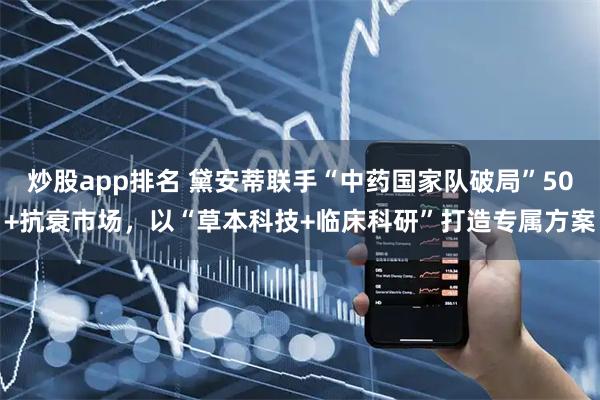 炒股app排名 黛安蒂联手“中药国家队破局”50+抗衰市场，以“草本科技+临床科研”打造专属方案
