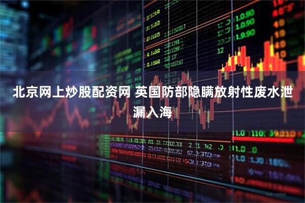 北京网上炒股配资网 英国防部隐瞒放射性废水泄漏入海