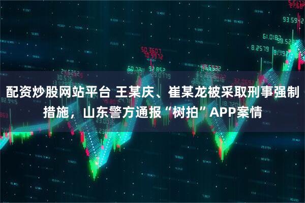 配资炒股网站平台 王某庆、崔某龙被采取刑事强制措施，山东警方通报“树拍”APP案情