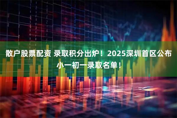 散户股票配资 录取积分出炉！2025深圳首区公布小一初一录取名单！