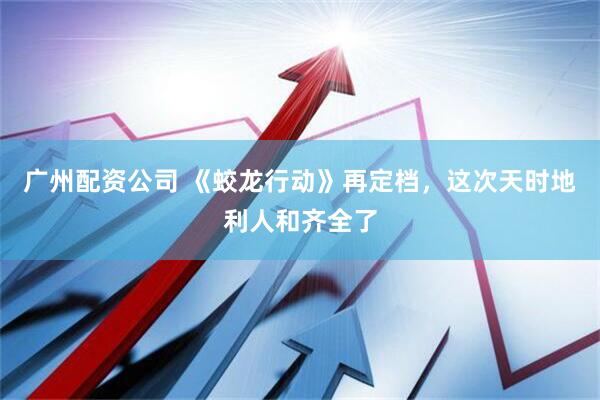 广州配资公司 《蛟龙行动》再定档，这次天时地利人和齐全了