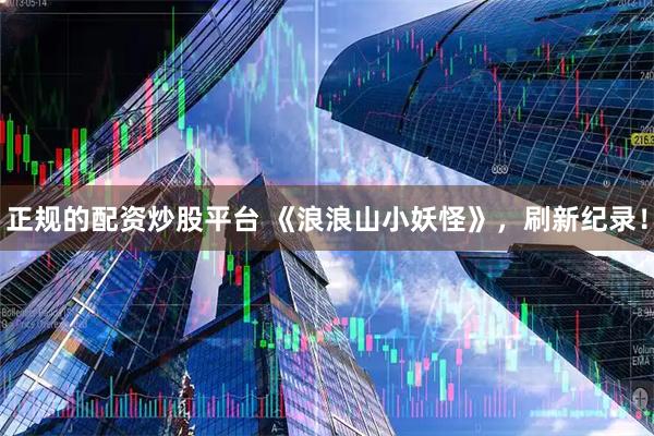 正规的配资炒股平台 《浪浪山小妖怪》，刷新纪录！