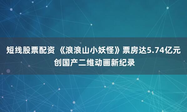 短线股票配资 《浪浪山小妖怪》票房达5.74亿元 创国产二维动画新纪录