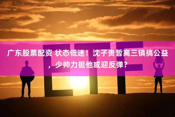 广东股票配资 状态低迷！沈子贵暂离三镇搞公益，少帅力挺他或迎反弹？