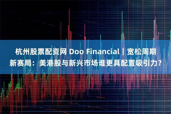 杭州股票配资网 Doo Financial｜宽松周期新赛局：美港股与新兴市场谁更具配置吸引力？