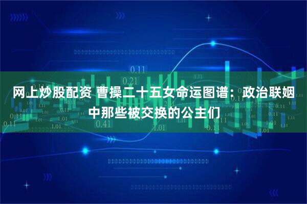 网上炒股配资 曹操二十五女命运图谱：政治联姻中那些被交换的公主们
