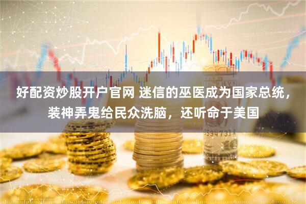 好配资炒股开户官网 迷信的巫医成为国家总统，装神弄鬼给民众洗脑，还听命于美国