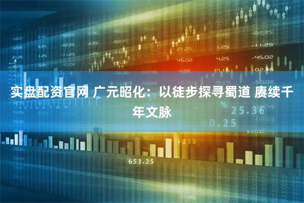 实盘配资官网 广元昭化：以徒步探寻蜀道 赓续千年文脉