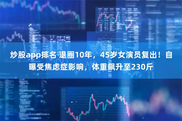 炒股app排名 退圈10年，45岁女演员复出！自曝受焦虑症影响，体重飙升至230斤