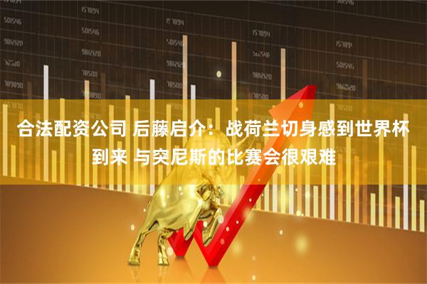 合法配资公司 后藤启介：战荷兰切身感到世界杯到来 与突尼斯的比赛会很艰难