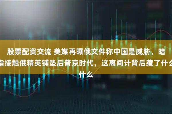 股票配资交流 美媒再曝俄文件称中国是威胁，暗指接触俄精英铺垫后普京时代，这离间计背后藏了什么