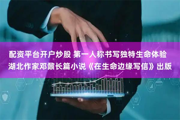 配资平台开户炒股 第一人称书写独特生命体验  湖北作家邓鼐长篇小说《在生命边缘写信》出版