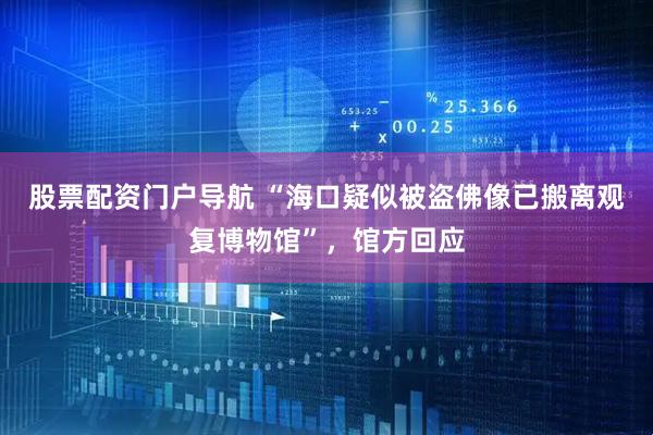 股票配资门户导航 “海口疑似被盗佛像已搬离观复博物馆”，馆方回应